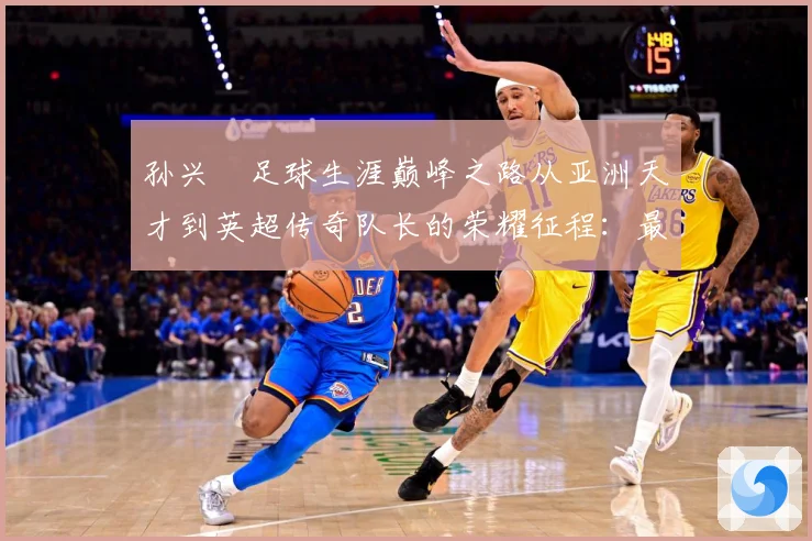 孙兴慜足球生涯巅峰之路从亚洲天才到英超传奇队长的荣耀征程：最新赛事动态与深度分析