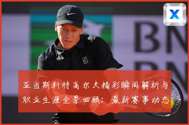 亚当斯科特高尔夫精彩瞬间解析与职业生涯全景回顾：最新赛事动态与深度分析