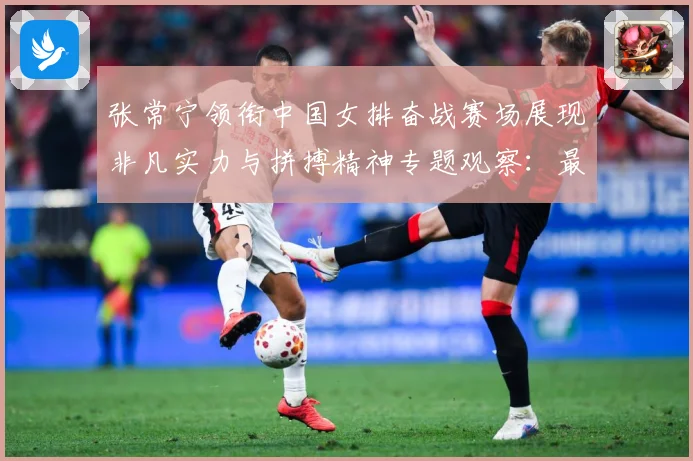 张常宁领衔中国女排奋战赛场展现非凡实力与拼搏精神专题观察：最新赛事动态与深度分析