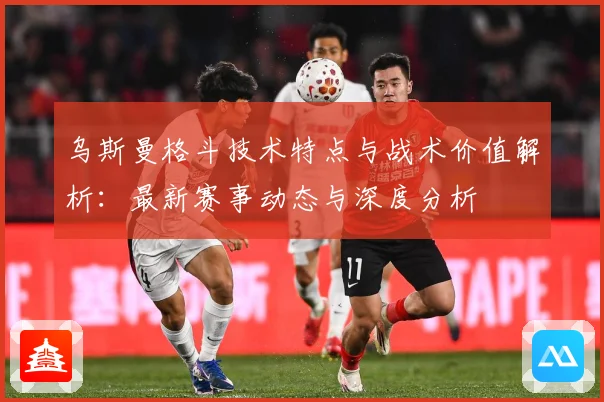 乌斯曼格斗技术特点与战术价值解析：最新赛事动态与深度分析