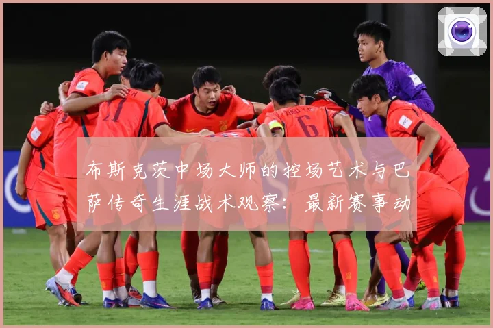 布斯克茨中场大师的控场艺术与巴萨传奇生涯战术观察：最新赛事动态与深度分析